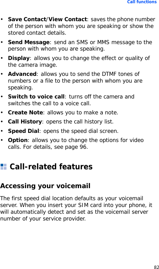 Call functions82•Save Contact/View Contact: saves the phone number of the person with whom you are speaking or show the stored contact details. •Send Message: send an SMS or MMS message to the person with whom you are speaking.•Display: allows you to change the effect or quality of the camera image.•Advanced: allows you to send the DTMF tones of numbers or a file to the person with whom you are speaking. •Switch to voice call: turns off the camera and switches the call to a voice call.•Create Note: allows you to make a note.•Call History: opens the call history list.•Speed Dial: opens the speed dial screen.•Option: allows you to change the options for video calls. For details, see page 96.Call-related featuresAccessing your voicemailThe first speed dial location defaults as your voicemail server. When you insert your SIM card into your phone, it will automatically detect and set as the voicemail server number of your service provider.