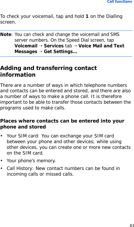 Call functions83To check your voicemail, tap and hold 1 on the Dialling screen.Adding and transferring contact informationThere are a number of ways in which telephone numbers and contacts can be entered and stored, and there are also a number of ways to make a phone call. It is therefore important to be able to transfer those contacts between the programs used to make calls.Places where contacts can be entered into your phone and stored• Your SIM card: You can exchange your SIM card between your phone and other devices; while using other devices, you can create one or more new contacts on the SIM card.• Your phone’s memory.• Call History: New contact numbers can be found in incoming calls or missed calls.Note: You can check and change the voicemail and SMS server numbers. On the Speed Dial screen, tap Voicemail → Services tab → Voice Mail and Text Messages → Get Settings...