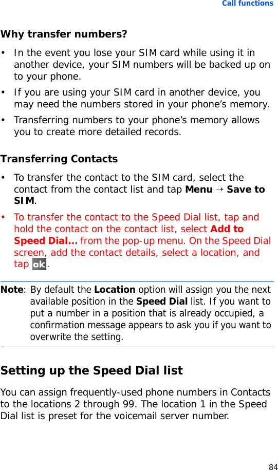 Call functions84Why transfer numbers?• In the event you lose your SIM card while using it in another device, your SIM numbers will be backed up on to your phone.• If you are using your SIM card in another device, you may need the numbers stored in your phone’s memory.• Transferring numbers to your phone’s memory allows you to create more detailed records.Transferring Contacts• To transfer the contact to the SIM card, select the contact from the contact list and tap Menu → Save to SIM.• To transfer the contact to the Speed Dial list, tap and hold the contact on the contact list, select Add to Speed Dial... from the pop-up menu. On the Speed Dial screen, add the contact details, select a location, and tap .Setting up the Speed Dial listYou can assign frequently-used phone numbers in Contacts to the locations 2 through 99. The location 1 in the Speed Dial list is preset for the voicemail server number.Note: By default the Location option will assign you the next available position in the Speed Dial list. If you want to put a number in a position that is already occupied, a confirmation message appears to ask you if you want to overwrite the setting.