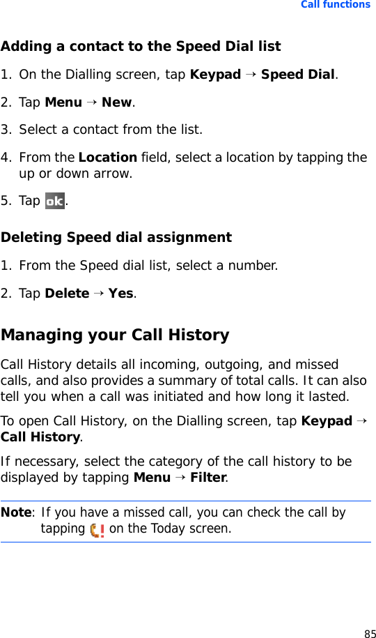 Call functions85Adding a contact to the Speed Dial list1. On the Dialling screen, tap Keypad → Speed Dial.2. Tap Menu → New.3. Select a contact from the list. 4. From the Location field, select a location by tapping the up or down arrow.5. Tap .Deleting Speed dial assignment1. From the Speed dial list, select a number.2. Tap Delete → Yes.Managing your Call HistoryCall History details all incoming, outgoing, and missed calls, and also provides a summary of total calls. It can also tell you when a call was initiated and how long it lasted.To open Call History, on the Dialling screen, tap Keypad → Call History.If necessary, select the category of the call history to be displayed by tapping Menu → Filter.Note: If you have a missed call, you can check the call by tapping   on the Today screen.