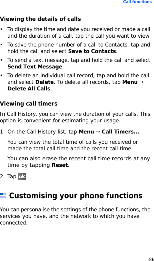 Call functions86Viewing the details of calls• To display the time and date you received or made a call and the duration of a call, tap the call you want to view.• To save the phone number of a call to Contacts, tap and hold the call and select Save to Contacts.• To send a text message, tap and hold the call and select Send Text Message.• To delete an individual call record, tap and hold the call and select Delete. To delete all records, tap Menu → Delete All Calls.Viewing call timersIn Call History, you can view the duration of your calls. This option is convenient for estimating your usage.1. On the Call History list, tap Menu → Call Timers...You can view the total time of calls you received or made the total call time and the recent call time. You can also erase the recent call time records at any time by tapping Reset.2. Tap .Customising your phone functionsYou can personalise the settings of the phone functions, the services you have, and the network to which you have connected.