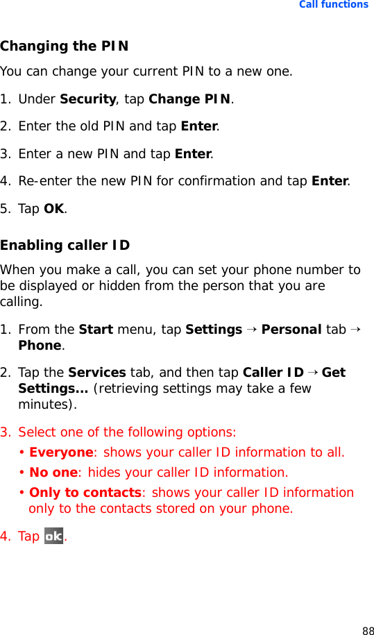 Call functions88Changing the PINYou can change your current PIN to a new one.1. Under Security, tap Change PIN.2. Enter the old PIN and tap Enter.3. Enter a new PIN and tap Enter. 4. Re-enter the new PIN for confirmation and tap Enter. 5. Tap OK.Enabling caller IDWhen you make a call, you can set your phone number to be displayed or hidden from the person that you are calling.1. From the Start menu, tap Settings → Personal tab → Phone.2. Tap the Services tab, and then tap Caller ID → Get Settings... (retrieving settings may take a few minutes).3. Select one of the following options:• Everyone: shows your caller ID information to all.• No one: hides your caller ID information.• Only to contacts: shows your caller ID information only to the contacts stored on your phone.4. Tap .