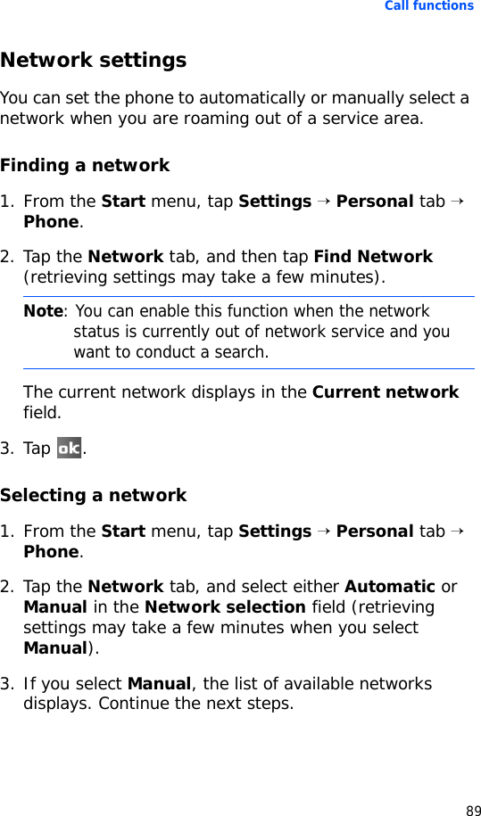 Call functions89Network settingsYou can set the phone to automatically or manually select a network when you are roaming out of a service area.Finding a network1. From the Start menu, tap Settings → Personal tab → Phone.2. Tap the Network tab, and then tap Find Network (retrieving settings may take a few minutes).The current network displays in the Current network field.3. Tap .Selecting a network1. From the Start menu, tap Settings → Personal tab → Phone.2. Tap the Network tab, and select either Automatic or Manual in the Network selection field (retrieving settings may take a few minutes when you select Manual).3. If you select Manual, the list of available networks displays. Continue the next steps.Note: You can enable this function when the network status is currently out of network service and you want to conduct a search.