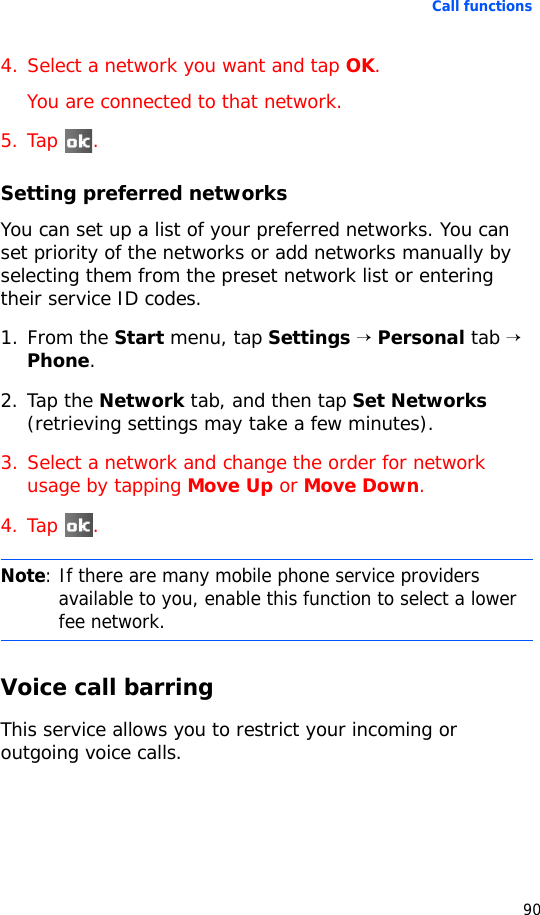 Call functions904. Select a network you want and tap OK.You are connected to that network.5. Tap .Setting preferred networksYou can set up a list of your preferred networks. You can set priority of the networks or add networks manually by selecting them from the preset network list or entering their service ID codes.1. From the Start menu, tap Settings → Personal tab → Phone.2. Tap the Network tab, and then tap Set Networks (retrieving settings may take a few minutes).3. Select a network and change the order for network usage by tapping Move Up or Move Down.4. Tap .Voice call barringThis service allows you to restrict your incoming or outgoing voice calls. Note: If there are many mobile phone service providers available to you, enable this function to select a lower fee network.