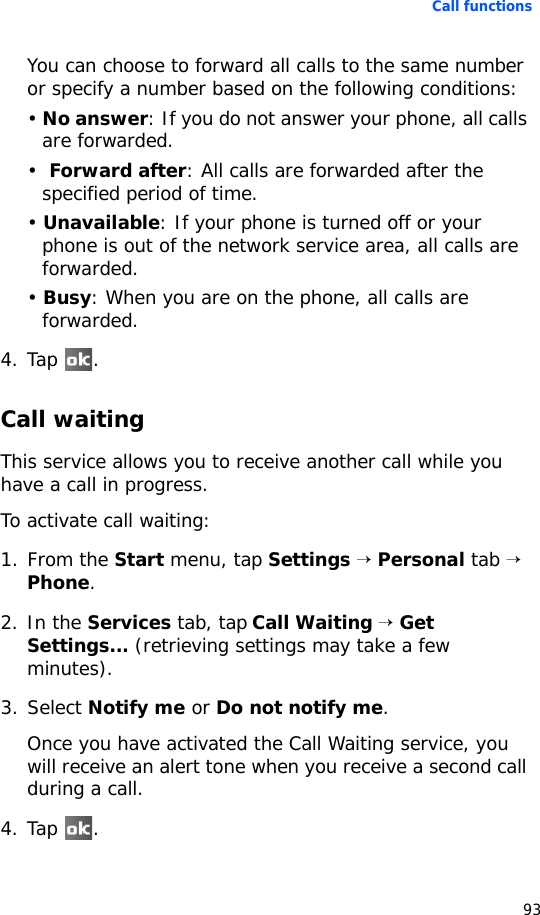 Call functions93You can choose to forward all calls to the same number or specify a number based on the following conditions:• No answer: If you do not answer your phone, all calls are forwarded.•  Forward after: All calls are forwarded after the specified period of time.• Unavailable: If your phone is turned off or your phone is out of the network service area, all calls are forwarded.• Busy: When you are on the phone, all calls are forwarded.4. Tap .Call waitingThis service allows you to receive another call while you have a call in progress.To activate call waiting:1. From the Start menu, tap Settings → Personal tab → Phone.2. In the Services tab, tap Call Waiting → Get Settings... (retrieving settings may take a few minutes).3. Select Notify me or Do not notify me.Once you have activated the Call Waiting service, you will receive an alert tone when you receive a second call during a call.4. Tap .