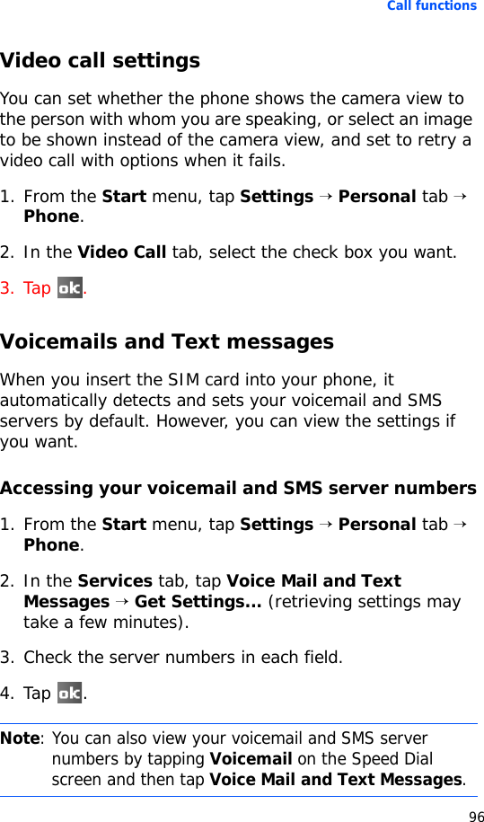 Call functions96Video call settingsYou can set whether the phone shows the camera view to the person with whom you are speaking, or select an image to be shown instead of the camera view, and set to retry a video call with options when it fails.1. From the Start menu, tap Settings → Personal tab → Phone.2. In the Video Call tab, select the check box you want.3. Tap .Voicemails and Text messagesWhen you insert the SIM card into your phone, it automatically detects and sets your voicemail and SMS servers by default. However, you can view the settings if you want.Accessing your voicemail and SMS server numbers1. From the Start menu, tap Settings → Personal tab → Phone.2. In the Services tab, tap Voice Mail and Text Messages → Get Settings... (retrieving settings may take a few minutes).3. Check the server numbers in each field.4. Tap .Note: You can also view your voicemail and SMS server numbers by tapping Voicemail on the Speed Dial screen and then tap Voice Mail and Text Messages. 