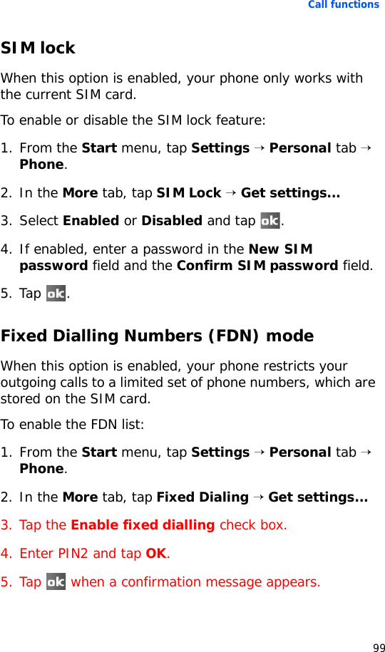 Call functions99SIM lockWhen this option is enabled, your phone only works with the current SIM card.To enable or disable the SIM lock feature:1. From the Start menu, tap Settings → Personal tab → Phone.2. In the More tab, tap SIM Lock → Get settings...3. Select Enabled or Disabled and tap  .4. If enabled, enter a password in the New SIM password field and the Confirm SIM password field.5. Tap .Fixed Dialling Numbers (FDN) modeWhen this option is enabled, your phone restricts your outgoing calls to a limited set of phone numbers, which are stored on the SIM card.To enable the FDN list:1. From the Start menu, tap Settings → Personal tab → Phone.2. In the More tab, tap Fixed Dialing → Get settings...3. Tap the Enable fixed dialling check box.4. Enter PIN2 and tap OK.5. Tap   when a confirmation message appears.