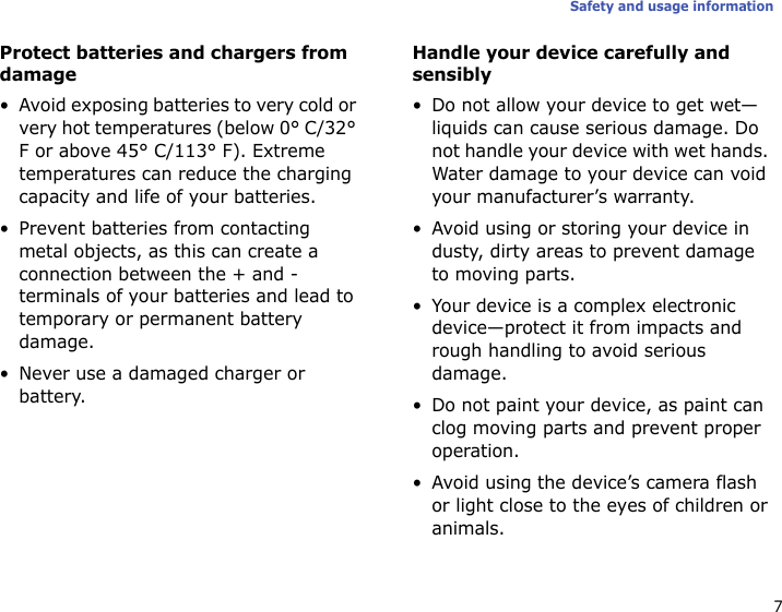 7Safety and usage informationProtect batteries and chargers from damage•Avoid exposing batteries to very cold or very hot temperatures (below 0° C/32° F or above 45° C/113° F). Extreme temperatures can reduce the charging capacity and life of your batteries.• Prevent batteries from contacting metal objects, as this can create a connection between the + and - terminals of your batteries and lead to temporary or permanent battery damage.• Never use a damaged charger or battery.Handle your device carefully and sensibly• Do not allow your device to get wet—liquids can cause serious damage. Do not handle your device with wet hands. Water damage to your device can void your manufacturer’s warranty.• Avoid using or storing your device in dusty, dirty areas to prevent damage to moving parts.• Your device is a complex electronic device—protect it from impacts and rough handling to avoid serious damage.• Do not paint your device, as paint can clog moving parts and prevent proper operation.• Avoid using the device’s camera flash or light close to the eyes of children or animals.