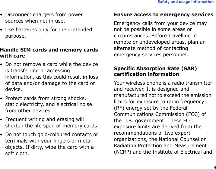 9Safety and usage information• Disconnect chargers from power sources when not in use.• Use batteries only for their intended purpose.Handle SIM cards and memory cards with care• Do not remove a card while the device is transferring or accessing information, as this could result in loss of data and/or damage to the card or device.• Protect cards from strong shocks, static electricity, and electrical noise from other devices.• Frequent writing and erasing will shorten the life span of memory cards.• Do not touch gold-coloured contacts or terminals with your fingers or metal objects. If dirty, wipe the card with a soft cloth.Ensure access to emergency servicesEmergency calls from your device may not be possible in some areas or circumstances. Before travelling in remote or undeveloped areas, plan an alternate method of contacting emergency services personnel.Specific Absorption Rate (SAR) certification informationYour wireless phone is a radio transmitter and receiver. It is designed and manufactured not to exceed the emission  limits for exposure to radio frequency (RF) energy set by the Federal Communications Commission (FCC) of the U.S. government. These FCC exposure limits are derived from the recommendations of two expert organizations, the National Counsel on Radiation Protection and Measurement (NCRP) and the Institute of Electrical and 