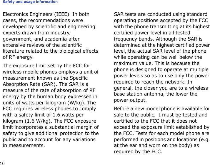 Safety and usage information10Electronics Engineers (IEEE). In both cases, the recommendations were developed by scientific and engineering experts drawn from industry, government, and academia after extensive reviews of the scientific literature related to the biological effects of RF energy.The exposure limit set by the FCC for wireless mobile phones employs a unit of measurement known as the Specific Absorption Rate (SAR). The SAR is a measure of the rate of absorption of RF energy by the human body expressed in units of watts per kilogram (W/kg). The FCC requires wireless phones to comply with a safety limit of 1.6 watts per kilogram (1.6 W/kg). The FCC exposure limit incorporates a substantial margin of safety to give additional protection to the public and to account for any variations in measurements.SAR tests are conducted using standard operating positions accepted by the FCC with the phone transmitting at its highest certified power level in all tested frequency bands. Although the SAR is determined at the highest certified power level, the actual SAR level of the phone while operating can be well below the maximum value. This is because the phone is designed to operate at multiple power levels so as to use only the power required to reach the network. In general, the closer you are to a wireless base station antenna, the lower the power output.Before a new model phone is available for sale to the public, it must be tested and certified to the FCC that it does not exceed the exposure limit established by the FCC. Tests for each model phone are performed in positions and locations (e.g. at the ear and worn on the body) as required by the FCC.