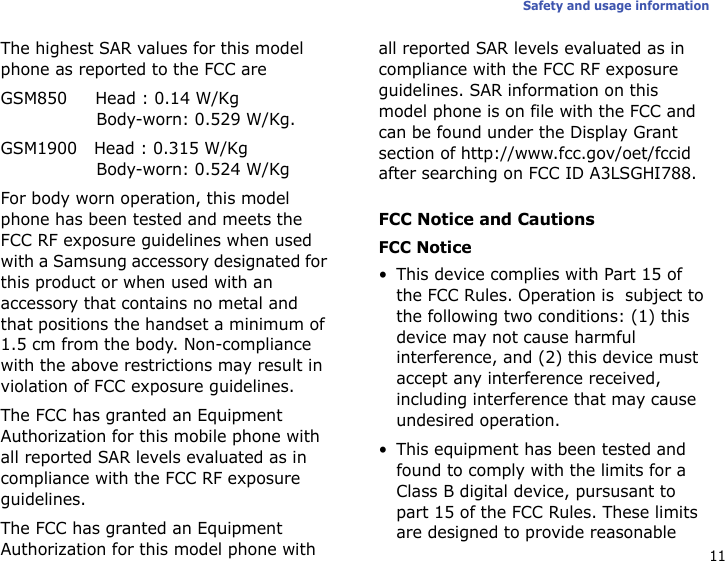 11Safety and usage informationThe highest SAR values for this model phone as reported to the FCC areGSM850     Head : 0.14 W/Kg                 Body-worn: 0.529 W/Kg.GSM1900   Head : 0.315 W/Kg                 Body-worn: 0.524 W/KgFor body worn operation, this model phone has been tested and meets the FCC RF exposure guidelines when used with a Samsung accessory designated for this product or when used with an accessory that contains no metal and that positions the handset a minimum of 1.5 cm from the body. Non-compliance with the above restrictions may result in violation of FCC exposure guidelines.The FCC has granted an Equipment Authorization for this mobile phone with all reported SAR levels evaluated as in compliance with the FCC RF exposure guidelines.The FCC has granted an Equipment Authorization for this model phone with all reported SAR levels evaluated as in compliance with the FCC RF exposure guidelines. SAR information on this model phone is on file with the FCC and can be found under the Display Grant section of http://www.fcc.gov/oet/fccid after searching on FCC ID A3LSGHI788.FCC Notice and CautionsFCC Notice• This device complies with Part 15 of the FCC Rules. Operation is  subject to the following two conditions: (1) this device may not cause harmful interference, and (2) this device must accept any interference received, including interference that may cause undesired operation.• This equipment has been tested and found to comply with the limits for a Class B digital device, pursusant to part 15 of the FCC Rules. These limits are designed to provide reasonable 