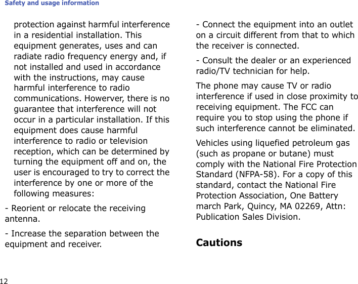 Safety and usage information12protection against harmful interference in a residential installation. This equipment generates, uses and can radiate radio frequency energy and, if not installed and used in accordance with the instructions, may cause harmful interference to radio communications. Howerver, there is no guarantee that interference will not occur in a particular installation. If this equipment does cause harmful interference to radio or television reception, which can be determined by turning the equipment off and on, the user is encouraged to try to correct the interference by one or more of the following measures:- Reorient or relocate the receiving antenna.- Increase the separation between the equipment and receiver.- Connect the equipment into an outlet on a circuit different from that to which the receiver is connected.- Consult the dealer or an experienced radio/TV technician for help.The phone may cause TV or radio interference if used in close proximity to receiving equipment. The FCC can require you to stop using the phone if such interference cannot be eliminated.Vehicles using liquefied petroleum gas (such as propane or butane) must comply with the National Fire Protection Standard (NFPA-58). For a copy of this standard, contact the National Fire Protection Association, One Battery march Park, Quincy, MA 02269, Attn: Publication Sales Division.Cautions