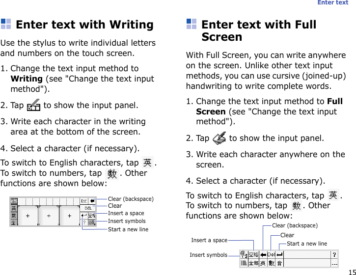 15Enter textEnter text with WritingUse the stylus to write individual letters and numbers on the touch screen.1. Change the text input method to Writing (see &quot;Change the text input method&quot;).2. Tap   to show the input panel.3. Write each character in the writing area at the bottom of the screen.4. Select a character (if necessary).To switch to English characters, tap  . To switch to numbers, tap  . Other functions are shown below:Enter text with Full ScreenWith Full Screen, you can write anywhere on the screen. Unlike other text input methods, you can use cursive (joined-up) handwriting to write complete words.1. Change the text input method to Full Screen (see &quot;Change the text input method&quot;).2. Tap   to show the input panel.3. Write each character anywhere on the screen.4. Select a character (if necessary).To switch to English characters, tap  . To switch to numbers, tap  . Other functions are shown below:Clear (backspace)ClearInsert a spaceInsert symbolsStart a new line Clear (backspace)ClearInsert a spaceInsert symbolsStart a new line