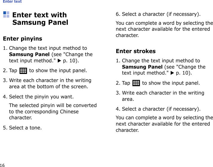 Enter text16Enter text with Samsung PanelEnter pinyins1. Change the text input method to Samsung Panel (see &quot;Change the text input method.&quot; X p. 10).2. Tap   to show the input panel.3. Write each character in the writing area at the bottom of the screen.4. Select the pinyin you want. The selected pinyin will be converted to the corresponding Chinese character.5. Select a tone.6. Select a character (if necessary).You can complete a word by selecting the next character available for the entered character.Enter strokes1. Change the text input method to Samsung Panel (see &quot;Change the text input method.&quot; X p. 10).2. Tap   to show the input panel.3. Write each character in the writing area.4. Select a character (if necessary).You can complete a word by selecting the next character available for the entered character.