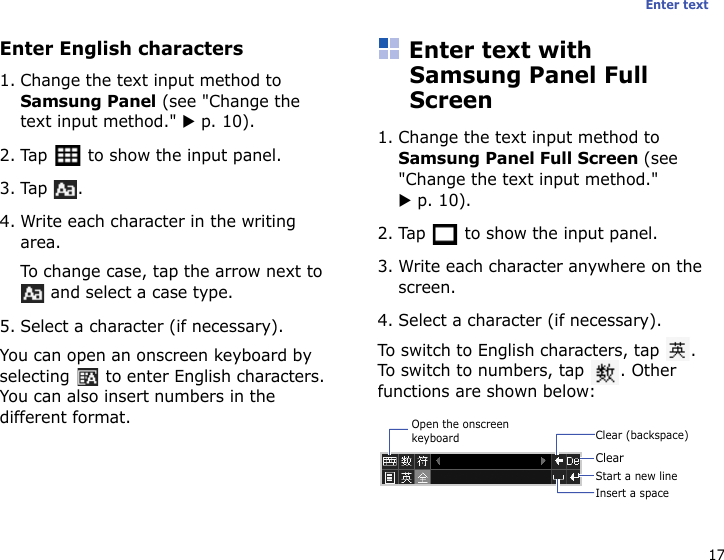 17Enter textEnter English characters1. Change the text input method to Samsung Panel (see &quot;Change the text input method.&quot; X p. 10).2. Tap   to show the input panel.3. Tap .4. Write each character in the writing area.To change case, tap the arrow next to  and select a case type.5. Select a character (if necessary).You can open an onscreen keyboard by selecting   to enter English characters. You can also insert numbers in the different format.Enter text with Samsung Panel Full Screen1. Change the text input method to Samsung Panel Full Screen (see &quot;Change the text input method.&quot; X p. 10).2. Tap   to show the input panel.3. Write each character anywhere on the screen.4. Select a character (if necessary).To switch to English characters, tap  . To switch to numbers, tap  . Other functions are shown below:Clear (backspace)ClearInsert a spaceStart a new lineOpen the onscreen keyboard