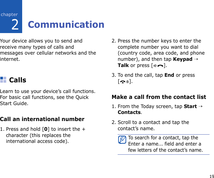 192CommunicationYour device allows you to send and receive many types of calls and messages over cellular networks and the internet.CallsLearn to use your device’s call functions. For basic call functions, see the Quick Start Guide.Call an international number1. Press and hold [0] to insert the + character (this replaces the international access code).2. Press the number keys to enter the complete number you want to dial (country code, area code, and phone number), and then tap Keypad → Talk or press [ ].3. To end the call, tap End or press [].Make a call from the contact list1. From the Today screen, tap Start → Contacts.2. Scroll to a contact and tap the contact’s name.To search for a contact, tap the Enter a name... field and enter a few letters of the contact’s name.