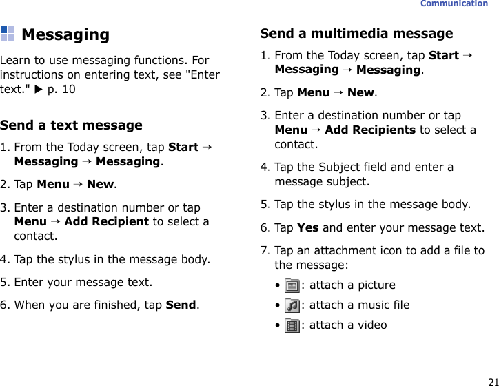 21CommunicationMessagingLearn to use messaging functions. For instructions on entering text, see &quot;Enter text.&quot; X p. 10Send a text message1. From the Today screen, tap Start → Messaging → Messaging.2. Tap Menu → New.3. Enter a destination number or tap Menu → Add Recipient to select a contact.4. Tap the stylus in the message body.5. Enter your message text.6. When you are finished, tap Send.Send a multimedia message1. From the Today screen, tap Start → Messaging → Messaging.2. Tap Menu → New.3. Enter a destination number or tap Menu → Add Recipients to select a contact.4. Tap the Subject field and enter a message subject.5. Tap the stylus in the message body.6. Tap Yes and enter your message text.7. Tap an attachment icon to add a file to the message:• : attach a picture•  : attach a music file• : attach a video