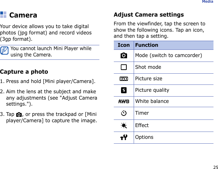 25MediaCameraYour device allows you to take digital photos (jpg format) and record videos (3gp format).Capture a photo1. Press and hold [Mini player/Camera].2. Aim the lens at the subject and make any adjustments (see &quot;Adjust Camera settings.&quot;).3. Tap  , or press the trackpad or [Mini player/Camera] to capture the image.Adjust Camera settingsFrom the viewfinder, tap the screen to show the following icons. Tap an icon, and then tap a setting.You cannot launch Mini Player while using the Camera.Icon FunctionMode (switch to camcorder)Shot modePicture sizePicture qualityWhite balanceTimerEffectOptions