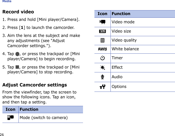 Media26Record video1. Press and hold [Mini player/Camera].2. Press [1] to launch the camcorder.3. Aim the lens at the subject and make any adjustments (see &quot;Adjust Camcorder settings.&quot;).4. Tap  , or press the trackpad or [Mini player/Camera] to begin recording.5. Tap  , or press the trackpad or [Mini player/Camera] to stop recording.Adjust Camcorder settingsFrom the viewfinder, tap the screen to show the following icons. Tap an icon, and then tap a setting.Icon FunctionMode (switch to camera)Video modeVideo sizeVideo qualityWhite balanceTimerEffectAudioOptionsIcon Function