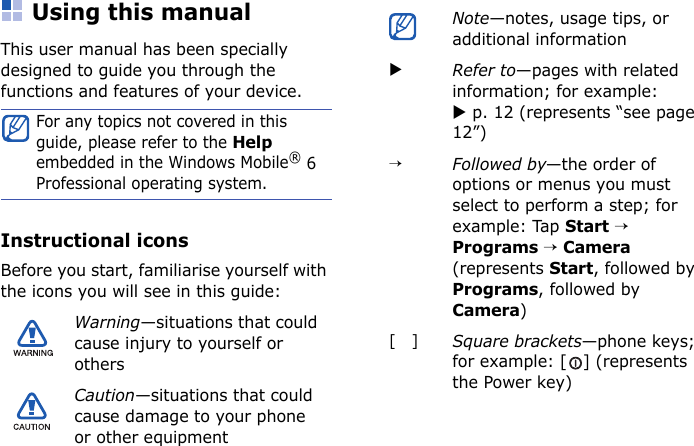 Using this manualThis user manual has been specially designed to guide you through the functions and features of your device.Instructional iconsBefore you start, familiarise yourself with the icons you will see in this guide:For any topics not covered in this guide, please refer to the Help embedded in the Windows Mobile® 6 Professional operating system.Warning—situations that could cause injury to yourself or othersCaution—situations that could cause damage to your phone or other equipmentNote—notes, usage tips, or additional informationXRefer to—pages with related information; for example: X p. 12 (represents “see page 12”)→Followed by—the order of options or menus you must select to perform a step; for example: Tap Start → Programs → Camera (represents Start, followed by Programs, followed by Camera)[   ]Square brackets—phone keys; for example: [ ] (represents the Power key)