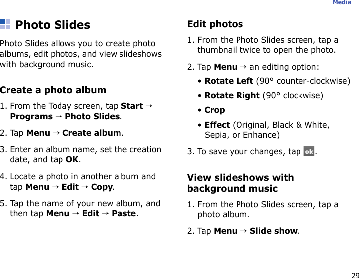 29MediaPhoto SlidesPhoto Slides allows you to create photo albums, edit photos, and view slideshows with background music.Create a photo album1. From the Today screen, tap Start → Programs → Photo Slides.2. Tap Menu → Create album. 3. Enter an album name, set the creation date, and tap OK.4. Locate a photo in another album and tap Menu → Edit → Copy.5. Tap the name of your new album, and then tap Menu → Edit → Paste. Edit photos1. From the Photo Slides screen, tap a thumbnail twice to open the photo.2. Tap Menu → an editing option:• Rotate Left (90° counter-clockwise)• Rotate Right (90° clockwise)• Crop• Effect (Original, Black &amp; White, Sepia, or Enhance)3. To save your changes, tap  .View slideshows with background music1. From the Photo Slides screen, tap a photo album.2. Tap Menu → Slide show.