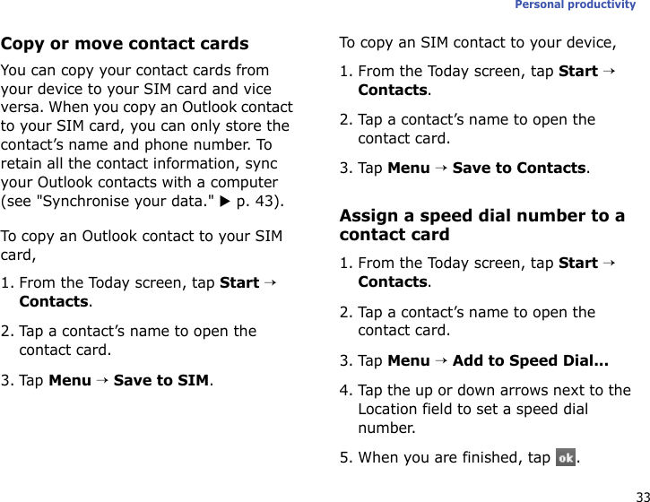 33Personal productivityCopy or move contact cardsYou can copy your contact cards from your device to your SIM card and vice versa. When you copy an Outlook contact to your SIM card, you can only store the contact’s name and phone number. To retain all the contact information, sync your Outlook contacts with a computer (see &quot;Synchronise your data.&quot; X p. 43).To copy an Outlook contact to your SIM card,1. From the Today screen, tap Start → Contacts.2. Tap a contact’s name to open the contact card.3. Tap Menu → Save to SIM.To copy an SIM contact to your device,1. From the Today screen, tap Start → Contacts.2. Tap a contact’s name to open the contact card.3. Tap Menu → Save to Contacts.Assign a speed dial number to a contact card1. From the Today screen, tap Start → Contacts.2. Tap a contact’s name to open the contact card.3. Tap Menu → Add to Speed Dial...4. Tap the up or down arrows next to the Location field to set a speed dial number.5. When you are finished, tap  .