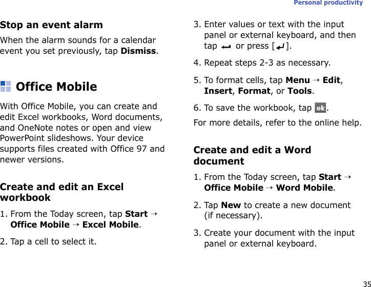 35Personal productivityStop an event alarmWhen the alarm sounds for a calendar event you set previously, tap Dismiss.Office MobileWith Office Mobile, you can create and edit Excel workbooks, Word documents, and OneNote notes or open and view PowerPoint slideshows. Your device supports files created with Office 97 and newer versions.Create and edit an Excel workbook1. From the Today screen, tap Start → Office Mobile → Excel Mobile.2. Tap a cell to select it.3. Enter values or text with the input panel or external keyboard, and then tap   or press [ ].4. Repeat steps 2-3 as necessary.5. To format cells, tap Menu → Edit, Insert, Format, or Tools.6. To save the workbook, tap  .For more details, refer to the online help.Create and edit a Word document1. From the Today screen, tap Start → Office Mobile → Word Mobile.2. Tap New to create a new document (if necessary).3. Create your document with the input panel or external keyboard.