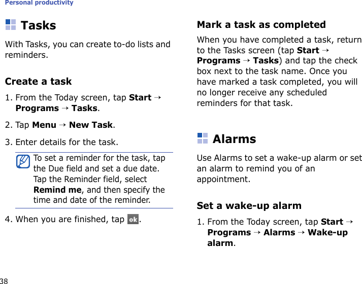 Personal productivity38TasksWith Tasks, you can create to-do lists and reminders.Create a task1. From the Today screen, tap Start → Programs → Tasks.2. Tap Menu → New Task. 3. Enter details for the task.4. When you are finished, tap  .Mark a task as completedWhen you have completed a task, return to the Tasks screen (tap Start → Programs → Tasks) and tap the check box next to the task name. Once you have marked a task completed, you will no longer receive any scheduled reminders for that task.AlarmsUse Alarms to set a wake-up alarm or set an alarm to remind you of an appointment.Set a wake-up alarm1. From the Today screen, tap Start → Programs → Alarms → Wake-up alarm.To set a reminder for the task, tap the Due field and set a due date. Tap  t he  Reminder field, select Remind me, and then specify the time and date of the reminder.