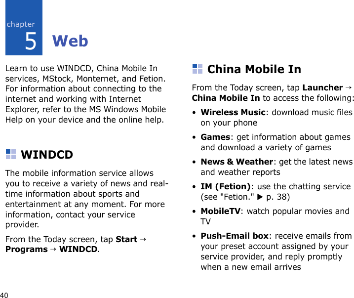 405WebLearn to use WINDCD, China Mobile In services, MStock, Monternet, and Fetion. For information about connecting to the internet and working with Internet Explorer, refer to the MS Windows Mobile Help on your device and the online help.WINDCDThe mobile information service allows you to receive a variety of news and real-time information about sports and entertainment at any moment. For more information, contact your service provider.From the Today screen, tap Start → Programs → WINDCD.China Mobile InFrom the Today screen, tap Launcher → China Mobile In to access the following:•Wireless Music: download music files on your phone•Games: get information about games and download a variety of games•News &amp; Weather: get the latest news and weather reports•IM (Fetion): use the chatting service (see &quot;Fetion.&quot; X p. 38)•MobileTV: watch popular movies and TV•Push-Email box: receive emails from your preset account assigned by your service provider, and reply promptly when a new email arrives