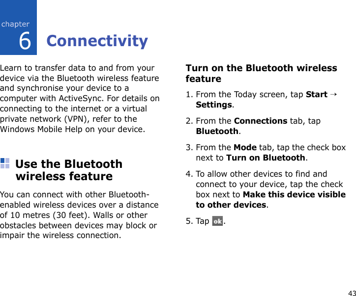 436ConnectivityLearn to transfer data to and from your device via the Bluetooth wireless feature and synchronise your device to a computer with ActiveSync. For details on connecting to the internet or a virtual private network (VPN), refer to the Windows Mobile Help on your device.Use the Bluetooth wireless featureYou can connect with other Bluetooth-enabled wireless devices over a distance of 10 metres (30 feet). Walls or other obstacles between devices may block or impair the wireless connection.Turn on the Bluetooth wireless feature1. From the Today screen, tap Start → Settings.2. From the Connections tab, tap Bluetooth.3. From the Mode tab, tap the check box next to Turn on Bluetooth.4. To allow other devices to find and connect to your device, tap the check box next to Make this device visible to other devices.5. Tap .