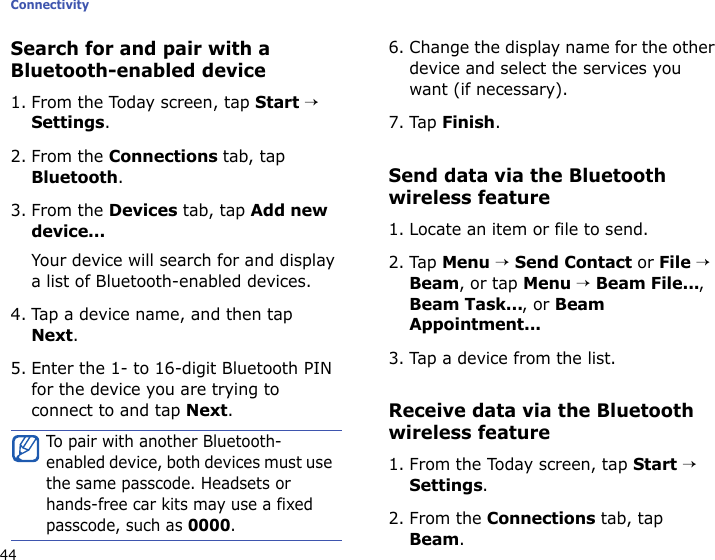 Connectivity44Search for and pair with a Bluetooth-enabled device1. From the Today screen, tap Start → Settings.2. From the Connections tab, tap Bluetooth.3. From the Devices tab, tap Add new device...Your device will search for and display a list of Bluetooth-enabled devices.4. Tap a device name, and then tap Next.5. Enter the 1- to 16-digit Bluetooth PIN for the device you are trying to connect to and tap Next.6. Change the display name for the other device and select the services you want (if necessary).7. Tap Finish.Send data via the Bluetooth wireless feature1. Locate an item or file to send.2. Tap Menu → Send Contact or File → Beam, or tap Menu → Beam File..., Beam Task..., or Beam Appointment...3. Tap a device from the list.Receive data via the Bluetooth wireless feature1. From the Today screen, tap Start → Settings.2. From the Connections tab, tap Beam.To pair with another Bluetooth-enabled device, both devices must use the same passcode. Headsets or hands-free car kits may use a fixed passcode, such as 0000.