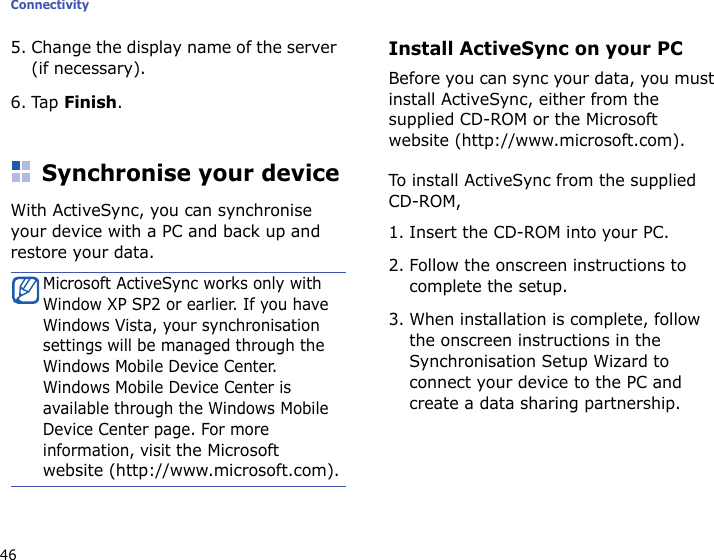 Connectivity465. Change the display name of the server (if necessary).6. Tap Finish.Synchronise your deviceWith ActiveSync, you can synchronise your device with a PC and back up and restore your data.Install ActiveSync on your PCBefore you can sync your data, you must install ActiveSync, either from the supplied CD-ROM or the Microsoft website (http://www.microsoft.com). To install ActiveSync from the supplied CD-ROM,1. Insert the CD-ROM into your PC.2. Follow the onscreen instructions to complete the setup.3. When installation is complete, follow the onscreen instructions in the Synchronisation Setup Wizard to connect your device to the PC and create a data sharing partnership.Microsoft ActiveSync works only with Window XP SP2 or earlier. If you have Windows Vista, your synchronisation settings will be managed through the Windows Mobile Device Center. Windows Mobile Device Center is available through the Windows Mobile Device Center page. For more information, visit the Microsoft website (http://www.microsoft.com).