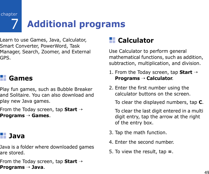 497Additional programsLearn to use Games, Java, Calculator, Smart Converter, PowerWord, Task Manager, Search, Zoomer, and External GPS.GamesPlay fun games, such as Bubble Breaker and Solitaire. You can also download and play new Java games.From the Today screen, tap Start → Programs → Games.JavaJava is a folder where downloaded games are stored.From the Today screen, tap Start → Programs → Java.CalculatorUse Calculator to perform general mathematical functions, such as addition, subtraction, multiplication, and division.1. From the Today screen, tap Start → Programs → Calculator.2. Enter the first number using the calculator buttons on the screen.To clear the displayed numbers, tap C.To clear the last digit entered in a multi digit entry, tap the arrow at the right of the entry box.3. Tap the math function.4. Enter the second number.5. To view the result, tap =.