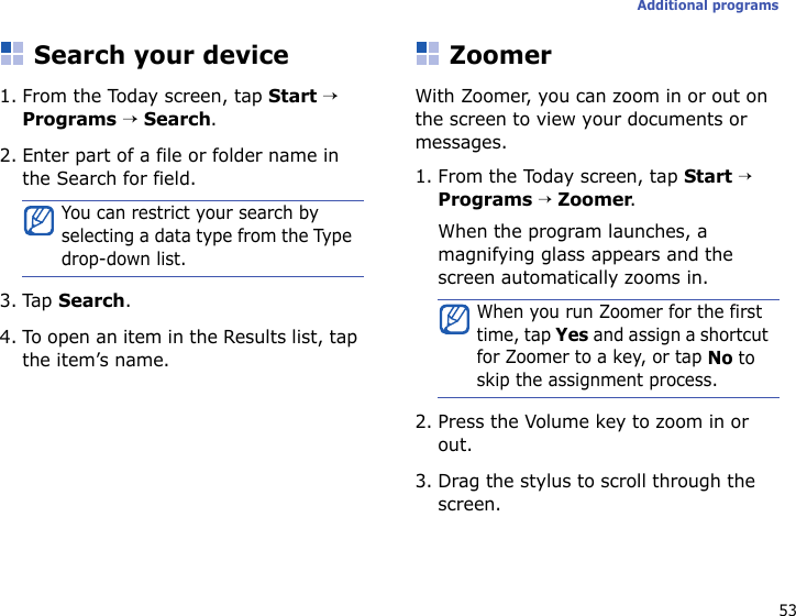 53Additional programsSearch your device1. From the Today screen, tap Start → Programs → Search.2. Enter part of a file or folder name in the Search for field.3. Tap Search.4. To open an item in the Results list, tap the item’s name.ZoomerWith Zoomer, you can zoom in or out on the screen to view your documents or messages.1. From the Today screen, tap Start → Programs → Zoomer.When the program launches, a magnifying glass appears and the screen automatically zooms in.2. Press the Volume key to zoom in or out.3. Drag the stylus to scroll through the screen.You can restrict your search by selecting a data type from the Type drop-down list.When you run Zoomer for the first time, tap Yes and assign a shortcut for Zoomer to a key, or tap No to skip the assignment process.
