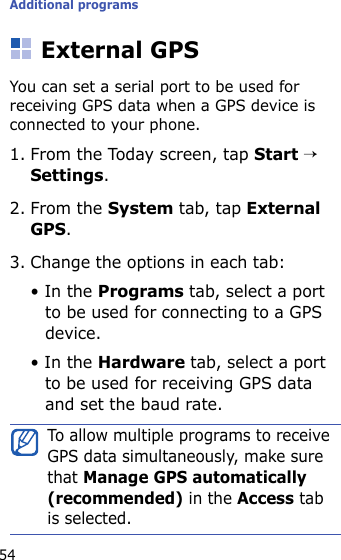 Additional programs54External GPSYou can set a serial port to be used for receiving GPS data when a GPS device is connected to your phone.1. From the Today screen, tap Start → Settings.2. From the System tab, tap External GPS.3. Change the options in each tab:• In the Programs tab, select a port to be used for connecting to a GPS device.• In the Hardware tab, select a port to be used for receiving GPS data and set the baud rate.To allow multiple programs to receive GPS data simultaneously, make sure that Manage GPS automatically (recommended) in the Access tab is selected.