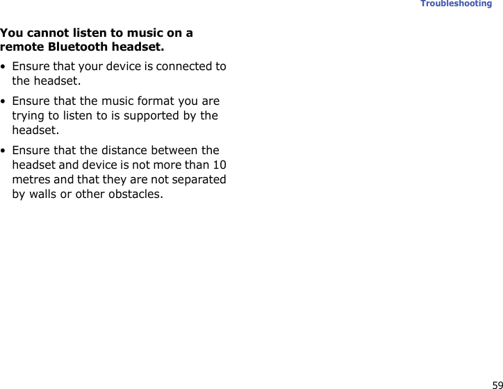 59TroubleshootingYou cannot listen to music on a remote Bluetooth headset.• Ensure that your device is connected to the headset.• Ensure that the music format you are trying to listen to is supported by the headset.• Ensure that the distance between the headset and device is not more than 10 metres and that they are not separated by walls or other obstacles.