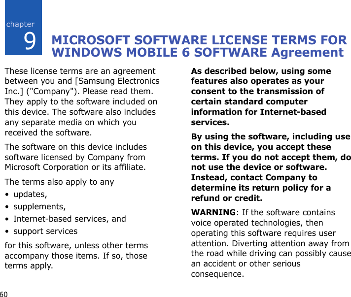 609MICROSOFT SOFTWARE LICENSE TERMS FOR WINDOWS MOBILE 6 SOFTWARE AgreementThese license terms are an agreement between you and [Samsung Electronics Inc.] (&quot;Company&quot;). Please read them. They apply to the software included on this device. The software also includes any separate media on which you received the software.The software on this device includes software licensed by Company from Microsoft Corporation or its affiliate.The terms also apply to any •updates,•supplements,• Internet-based services, and• support servicesfor this software, unless other terms accompany those items. If so, those terms apply. As described below, using some features also operates as your consent to the transmission of certain standard computer information for Internet-based services.By using the software, including use on this device, you accept these terms. If you do not accept them, do not use the device or software. Instead, contact Company to determine its return policy for a refund or credit.WARNING: If the software contains voice operated technologies, then operating this software requires user attention. Diverting attention away from the road while driving can possibly cause an accident or other serious consequence. 