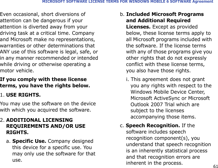 61MICROSOFT SOFTWARE LICENSE TERMS FOR WINDOWS MOBILE 6 SOFTWARE AgreementEven occasional, short diversions of attention can be dangerous if your attention is diverted away from your driving task at a critical time. Company and Microsoft make no representations, warranties or other determinations that ANY use of this software is legal, safe, or in any manner recommended or intended while driving or otherwise operating a motor vehicle.If you comply with these license terms, you have the rights below.1.USE RIGHTS.You may use the software on the device with which you acquired the software.2.ADDITIONAL LICENSING REQUIREMENTS AND/OR USE RIGHTS.a. Specific Use. Company designed this device for a specific use. You may only use the software for that use.b. Included Microsoft Programs and Additional Required Licenses. Except as provided below, these license terms apply to all Microsoft programs included with the software. If the license terms with any of those programs give you other rights that do not expressly conflict with these license terms, you also have those rights.i. This agreement does not grant you any rights with respect to the Windows Mobile Device Center, Microsoft ActiveSync or Microsoft Outlook 2007 Trial which are subject to the licenses accompanying those items.c. Speech Recognition. If the software includes speech recognition component(s), you understand that speech recognition is an inherently statistical process and that recognition errors are inherent in the process. 