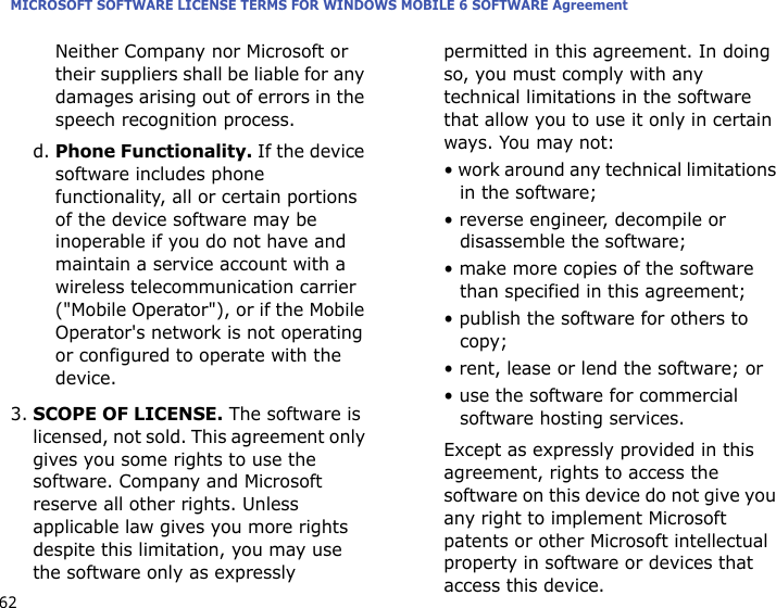 MICROSOFT SOFTWARE LICENSE TERMS FOR WINDOWS MOBILE 6 SOFTWARE Agreement62Neither Company nor Microsoft or their suppliers shall be liable for any damages arising out of errors in the speech recognition process.d. Phone Functionality. If the device software includes phone functionality, all or certain portions of the device software may be inoperable if you do not have and maintain a service account with a wireless telecommunication carrier (&quot;Mobile Operator&quot;), or if the Mobile Operator&apos;s network is not operating or configured to operate with the device.3.SCOPE OF LICENSE. The software is licensed, not sold. This agreement only gives you some rights to use the software. Company and Microsoft reserve all other rights. Unless applicable law gives you more rights despite this limitation, you may use the software only as expressly permitted in this agreement. In doing so, you must comply with any technical limitations in the software that allow you to use it only in certain ways. You may not:• work around any technical limitations in the software;• reverse engineer, decompile or disassemble the software;• make more copies of the software than specified in this agreement;• publish the software for others to copy;• rent, lease or lend the software; or• use the software for commercial software hosting services.Except as expressly provided in this agreement, rights to access the software on this device do not give you any right to implement Microsoft patents or other Microsoft intellectual property in software or devices that access this device.