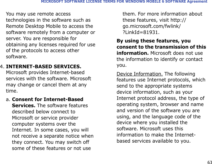 63MICROSOFT SOFTWARE LICENSE TERMS FOR WINDOWS MOBILE 6 SOFTWARE AgreementYou may use remote access technologies in the software such as Remote Desktop Mobile to access the software remotely from a computer or server. You are responsible for obtaining any licenses required for use of the protocols to access other software.4.INTERNET-BASED SERVICES. Microsoft provides Internet-based services with the software. Microsoft may change or cancel them at any time.a. Consent for Internet-Based Services. The software features described below connect to Microsoft or service provider computer systems over the Internet. In some cases, you will not receive a separate notice when they connect. You may switch off some of these features or not use them. For more information about these features, visit http://go.microsoft.com/fwlink/?LinkId=81931.By using these features, you consent to the transmission of this information. Microsoft does not use the information to identify or contact you.Device Information. The following features use Internet protocols, which send to the appropriate systems device information, such as your Internet protocol address, the type of operating system, browser and name and version of the software you are using, and the language code of the device where you installed the software. Microsoft uses this information to make the Internet-based services available to you. 