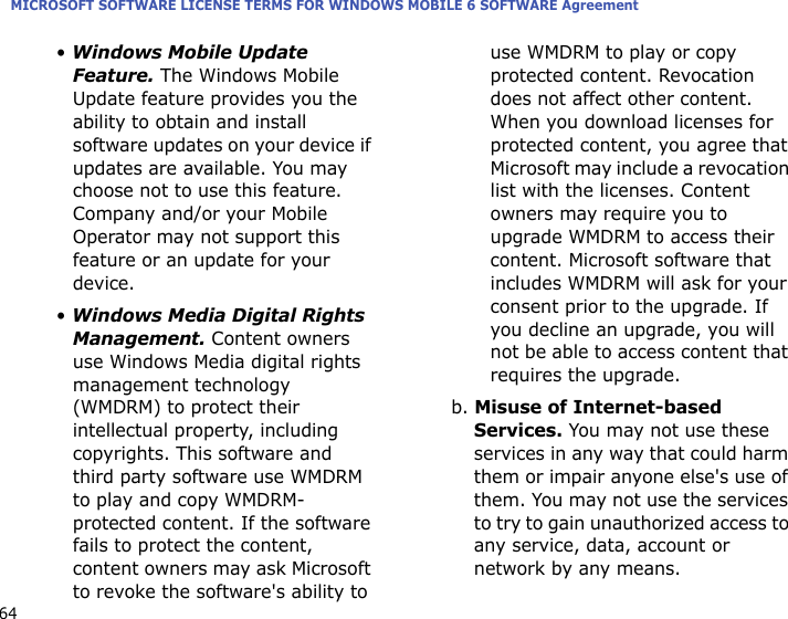 MICROSOFT SOFTWARE LICENSE TERMS FOR WINDOWS MOBILE 6 SOFTWARE Agreement64• Windows Mobile Update Feature. The Windows Mobile Update feature provides you the ability to obtain and install software updates on your device if updates are available. You may choose not to use this feature. Company and/or your Mobile Operator may not support this feature or an update for your device.• Windows Media Digital Rights Management. Content owners use Windows Media digital rights management technology (WMDRM) to protect their intellectual property, including copyrights. This software and third party software use WMDRM to play and copy WMDRM-protected content. If the software fails to protect the content, content owners may ask Microsoft to revoke the software&apos;s ability to use WMDRM to play or copy protected content. Revocation does not affect other content. When you download licenses for protected content, you agree that Microsoft may include a revocation list with the licenses. Content owners may require you to upgrade WMDRM to access their content. Microsoft software that includes WMDRM will ask for your consent prior to the upgrade. If you decline an upgrade, you will not be able to access content that requires the upgrade. b. Misuse of Internet-based Services. You may not use these services in any way that could harm them or impair anyone else&apos;s use of them. You may not use the services to try to gain unauthorized access to any service, data, account or network by any means.