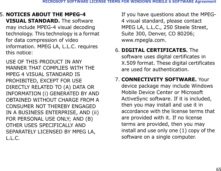 65MICROSOFT SOFTWARE LICENSE TERMS FOR WINDOWS MOBILE 6 SOFTWARE Agreement5.NOTICES ABOUT THE MPEG-4 VISUAL STANDARD. The software may include MPEG-4 visual decoding technology. This technology is a format for data compression of video information. MPEG LA, L.L.C. requires this notice: USE OF THIS PRODUCT IN ANY MANNER THAT COMPLIES WITH THE MPEG 4 VISUAL STANDARD IS PROHIBITED, EXCEPT FOR USE DIRECTLY RELATED TO (A) DATA OR INFORMATION (i) GENERATED BY AND OBTAINED WITHOUT CHARGE FROM A CONSUMER NOT THEREBY ENGAGED IN A BUSINESS ENTERPRISE, AND (ii) FOR PERSONAL USE ONLY; AND (B) OTHER USES SPECIFICALLY AND SEPARATELY LICENSED BY MPEG LA, L.L.C.If you have questions about the MPEG-4 visual standard, please contact MPEG LA, L.L.C., 250 Steele Street, Suite 300, Denver, CO 80206; www.mpegla.com.6.DIGITAL CERTIFICATES. The software uses digital certificates in X.509 format. These digital certificates are used for authentication. 7.CONNECTIVITY SOFTWARE. Your device package may include Windows Mobile Device Center or Microsoft ActiveSync software. If it is included, then you may install and use it in accordance with the license terms that are provided with it. If no license terms are provided, then you may install and use only one (1) copy of the software on a single computer. 