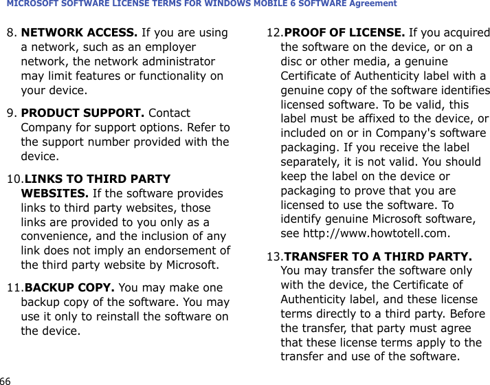 MICROSOFT SOFTWARE LICENSE TERMS FOR WINDOWS MOBILE 6 SOFTWARE Agreement668.NETWORK ACCESS. If you are using a network, such as an employer network, the network administrator may limit features or functionality on your device.9.PRODUCT SUPPORT. Contact Company for support options. Refer to the support number provided with the device.10.LINKS TO THIRD PARTY WEBSITES. If the software provides links to third party websites, those links are provided to you only as a convenience, and the inclusion of any link does not imply an endorsement of the third party website by Microsoft.11.BACKUP COPY. You may make one backup copy of the software. You may use it only to reinstall the software on the device.12.PROOF OF LICENSE. If you acquired the software on the device, or on a disc or other media, a genuine Certificate of Authenticity label with a genuine copy of the software identifies licensed software. To be valid, this label must be affixed to the device, or included on or in Company&apos;s software packaging. If you receive the label separately, it is not valid. You should keep the label on the device or packaging to prove that you are licensed to use the software. To identify genuine Microsoft software, see http://www.howtotell.com.13.TRANSFER TO A THIRD PARTY. You may transfer the software only with the device, the Certificate of Authenticity label, and these license terms directly to a third party. Before the transfer, that party must agree that these license terms apply to the transfer and use of the software. 