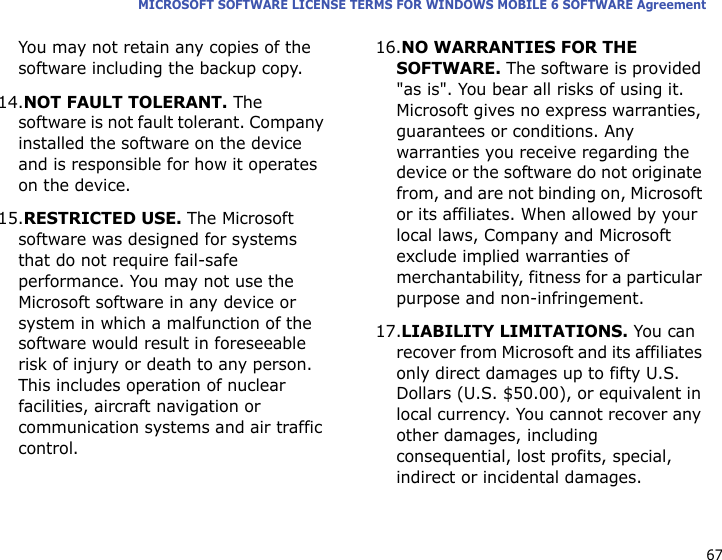67MICROSOFT SOFTWARE LICENSE TERMS FOR WINDOWS MOBILE 6 SOFTWARE AgreementYou may not retain any copies of the software including the backup copy.14.NOT FAULT TOLERANT. The software is not fault tolerant. Company installed the software on the device and is responsible for how it operates on the device.15.RESTRICTED USE. The Microsoft software was designed for systems that do not require fail-safe performance. You may not use the Microsoft software in any device or system in which a malfunction of the software would result in foreseeable risk of injury or death to any person. This includes operation of nuclear facilities, aircraft navigation or communication systems and air traffic control.16.NO WARRANTIES FOR THE SOFTWARE. The software is provided &quot;as is&quot;. You bear all risks of using it. Microsoft gives no express warranties, guarantees or conditions. Any warranties you receive regarding the device or the software do not originate from, and are not binding on, Microsoft or its affiliates. When allowed by your local laws, Company and Microsoft exclude implied warranties of merchantability, fitness for a particular purpose and non-infringement. 17.LIABILITY LIMITATIONS. You can recover from Microsoft and its affiliates only direct damages up to fifty U.S. Dollars (U.S. $50.00), or equivalent in local currency. You cannot recover any other damages, including consequential, lost profits, special, indirect or incidental damages.