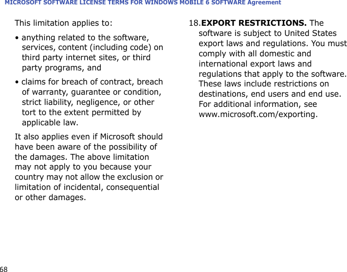 MICROSOFT SOFTWARE LICENSE TERMS FOR WINDOWS MOBILE 6 SOFTWARE Agreement68This limitation applies to:• anything related to the software, services, content (including code) on third party internet sites, or third party programs, and• claims for breach of contract, breach of warranty, guarantee or condition, strict liability, negligence, or other tort to the extent permitted by applicable law.It also applies even if Microsoft should have been aware of the possibility of the damages. The above limitation may not apply to you because your country may not allow the exclusion or limitation of incidental, consequential or other damages.18.EXPORT RESTRICTIONS. The software is subject to United States export laws and regulations. You must comply with all domestic and international export laws and regulations that apply to the software. These laws include restrictions on destinations, end users and end use. For additional information, see www.microsoft.com/exporting.