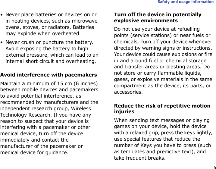 5Safety and usage information• Never place batteries or devices on or in heating devices, such as microwave ovens, stoves, or radiators. Batteries may explode when overheated.• Never crush or puncture the battery. Avoid exposing the battery to high external pressure, which can lead to an internal short circuit and overheating.Avoid interference with pacemakersMaintain a minimum of 15 cm (6 inches) between mobile devices and pacemakers to avoid potential interference, as recommended by manufacturers and the independent research group, Wireless Technology Research. If you have any reason to suspect that your device is interfering with a pacemaker or other medical device, turn off the device immediately and contact the manufacturer of the pacemaker or medical device for guidance.Turn off the device in potentially explosive environmentsDo not use your device at refuelling points (service stations) or near fuels or chemicals. Turn off your device whenever directed by warning signs or instructions. Your device could cause explosions or fire in and around fuel or chemical storage and transfer areas or blasting areas. Do not store or carry flammable liquids, gases, or explosive materials in the same compartment as the device, its parts, or accessories.Reduce the risk of repetitive motion injuriesWhen sending text messages or playing games on your device, hold the device with a relaxed grip, press the keys lightly, use special features that reduce the number of Keys you have to press (such as templates and predictive text), and take frequent breaks.