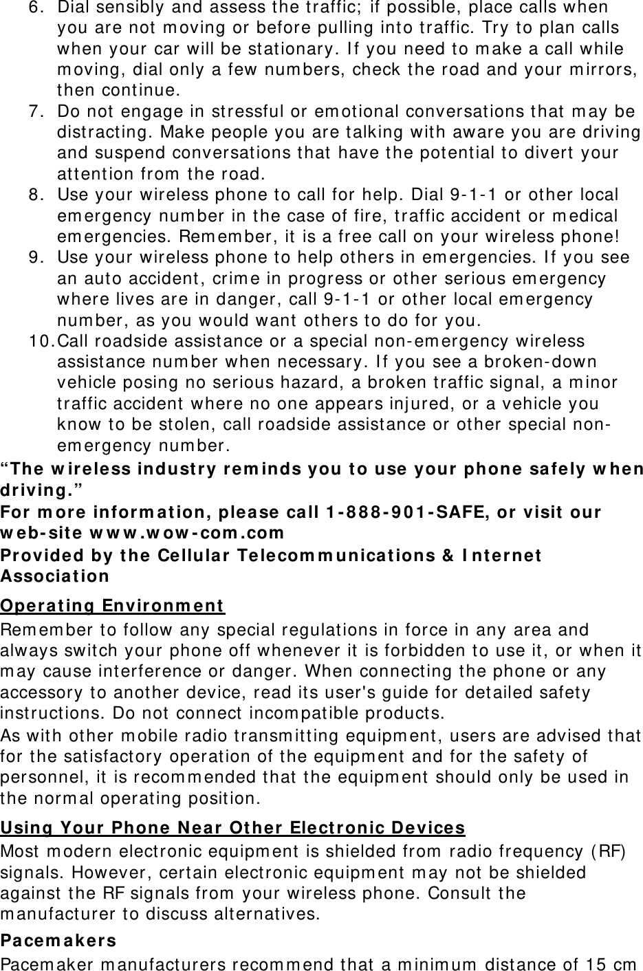 6. Dial sensibly and assess the traffic;  if possible, place calls when you are not m oving or before pulling int o t raffic. Try t o plan calls when your car will be st ationary. I f you need to m ake a call while m oving, dial only a few num bers, check t he road and your m irrors, then cont inue. 7. Do not  engage in st ressful or em ot ional conversat ions t hat  m ay be dist ract ing. Make people you are talking wit h aware you ar e driving and suspend conversat ions t hat  have t he potential to divert your attent ion from  t he road. 8. Use your  wireless phone t o call for help. Dial 9-1- 1 or other local em ergency num ber in t he case of fire, t raffic accident or m edical em ergencies. Rem em ber, it is a free call on your wireless phone!  9. Use your wireless phone t o help ot hers in em ergencies. I f y ou see an aut o accident , crim e in progress or other serious em ergency where lives are in danger, call 9- 1- 1 or ot her local em ergency num ber, as you would want ot hers to do for you. 10. Call roadside assist ance or a special non-em ergency wireless assistance num ber when necessary. I f you see a broken-down vehicle posing no serious hazard, a broken t raffic signal, a m inor traffic accident  where no one appears inj ured, or a vehicle you know t o be st olen, call roadside assist ance or ot her special non-em ergency num ber. “The w irele ss indust r y rem inds you t o use your  phone safe ly w hen driving.” For  m or e inform at ion, please ca ll 1 -888-901-SAFE, or visit  our w eb-sit e w w w .w ow -com .com  Provided by t he Cellular Te lecom m unica t ions &amp;  I nterne t  Associa t ion Rem em ber t o follow any special regulat ions in force in any area and always swit ch your phone off whenever it  is forbidden t o use it, or w hen it m ay cause int erference or danger. When connecting t he phone or any accessory t o another device, read it s user&apos;s guide for det ailed safety instruct ions. Do not  connect incom pat ible product s. Opera t ing Envir onm ent  As wit h ot her m obile radio t ransm itting equipm ent , users are advised that for the satisfactory operat ion of t he equipm ent and for t he safet y of personnel, it  is recom m ended t hat t he equipm ent  should only be used in the norm al operat ing posit ion. Most m odern electronic equipm ent  is shielded from  radio frequency ( RF)  signals. However, cer tain elect ronic equipm ent m ay not  be shielded against  t he RF signals from  your wireless phone. Consult  t he m anufacturer t o discuss alt ernatives. Using Your Phone N ear  Ot he r Elect r onic Devices Pa cem akers Pacem aker m anufact urers recom m end t hat  a m inim um  dist ance of 15 cm  