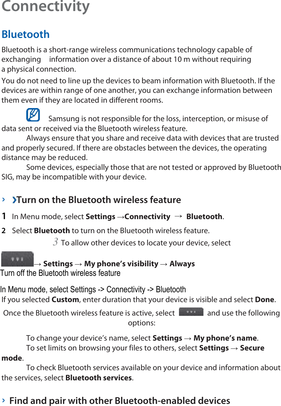 Connectivity   Bluetooth   Bluetooth is a short-range wireless communications technology capable of exchanging    information over a distance of about 10 m without requiring a physical connection.   You do not need to line up the devices to beam information with Bluetooth. If the devices are within range of one another, you can exchange information between them even if they are located in different rooms.     Samsung is not responsible for the loss, interception, or misuse of data sent or received via the Bluetooth wireless feature.    Always ensure that you share and receive data with devices that are trusted and properly secured. If there are obstacles between the devices, the operating distance may be reduced.    Some devices, especially those that are not tested or approved by Bluetooth SIG, may be incompatible with your device.    ›  Turn on the Bluetooth wireless feature   1  In Menu mode, select Settings →Connectivity  → Bluetooth.   2  Select Bluetooth to turn on the Bluetooth wireless feature.   3 To allow other devices to locate your device, select   → Settings → My phone’s visibility → Always   If you selected Custom, enter duration that your device is visible and select Done.   Once the Bluetooth wireless feature is active, select   and use the following options:    To change your device’s name, select Settings → My phone’s name.    To set limits on browsing your files to others, select Settings → Secure mode.    To check Bluetooth services available on your device and information about the services, select Bluetooth services.    › Find and pair with other Bluetooth-enabled devices   Turn off the Bluetooth wireless feature In Menu mode, select Settings -&gt; Connectivity -&gt; Bluetooth