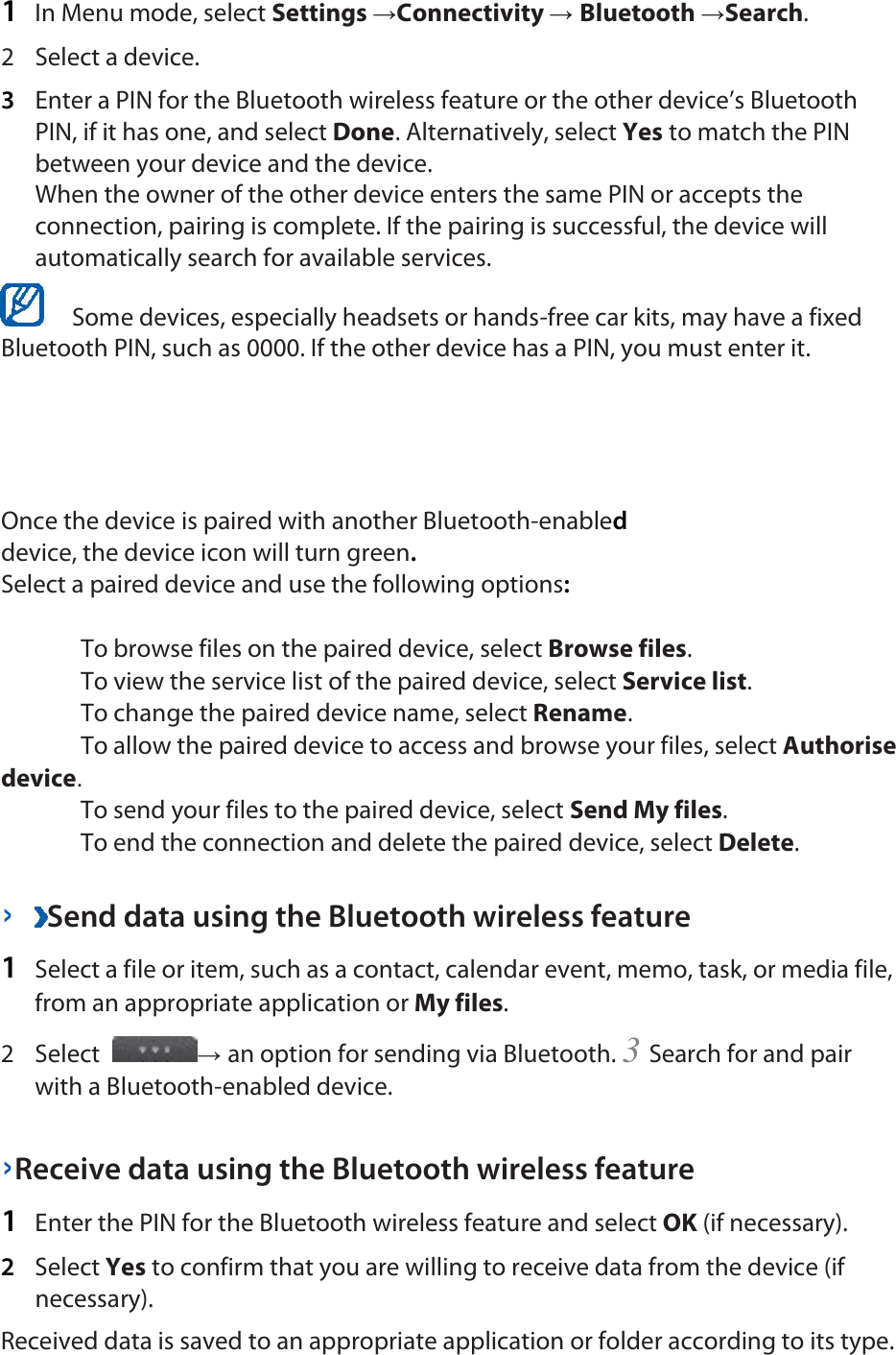 1  In Menu mode, select Settings →Connectivity → Bluetooth →Search.   2  Select a device.   3  Enter a PIN for the Bluetooth wireless feature or the other device’s Bluetooth PIN, if it has one, and select Done. Alternatively, select Yes to match the PIN between your device and the device.   When the owner of the other device enters the same PIN or accepts the connection, pairing is complete. If the pairing is successful, the device will automatically search for available services.    Some devices, especially headsets or hands-free car kits, may have a fixed Bluetooth PIN, such as 0000. If the other device has a PIN, you must enter it.   Once the device is paired with another Bluetooth-enabled device, the device icon will turn green. Select a paired device and use the following options:   To browse files on the paired device, select Browse files.    To view the service list of the paired device, select Service list.    To change the paired device name, select Rename.    To allow the paired device to access and browse your files, select Authorise device.    To send your files to the paired device, select Send My files.    To end the connection and delete the paired device, select Delete.    ›  Send data using the Bluetooth wireless feature   1  Select a file or item, such as a contact, calendar event, memo, task, or media file, from an appropriate application or My files.   2  Select  → an option for sending via Bluetooth. 3 Search for and pair with a Bluetooth-enabled device.   ›Receive data using the Bluetooth wireless feature   1  Enter the PIN for the Bluetooth wireless feature and select OK (if necessary).   2  Select Yes to confirm that you are willing to receive data from the device (if necessary).   Received data is saved to an appropriate application or folder according to its type. 