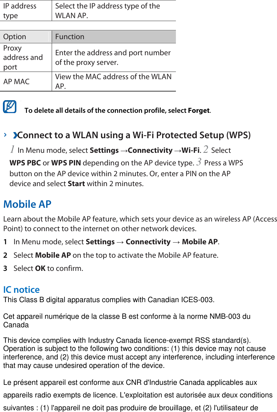 IP address type   Select the IP address type of the WLAN AP.    Option   Function   Proxy address and port   Enter the address and port number of the proxy server.   AP MAC   View the MAC address of the WLAN AP.     To delete all details of the connection profile, select Forget.   ›  Connect to a WLAN using a Wi-Fi Protected Setup (WPS)   1 In Menu mode, select Settings →Connectivity →Wi-Fi. 2 Select WPS PBC or WPS PIN depending on the AP device type. 3 Press a WPS button on the AP device within 2 minutes. Or, enter a PIN on the AP device and select Start within 2 minutes.   Mobile AP   Learn about the Mobile AP feature, which sets your device as an wireless AP (Access Point) to connect to the internet on other network devices.   1  In Menu mode, select Settings → Connectivity → Mobile AP.   2  Select Mobile AP on the top to activate the Mobile AP feature.   3  Select OK to confirm.    IC notice   This Class B digital apparatus complies with Canadian ICES-003.   Cet appareil numérique de la classe B est conforme à la norme NMB-003 du Canada   This device complies with Industry Canada licence-exempt RSS standard(s). Operation is subject to the following two conditions: (1) this device may not cause interference, and (2) this device must accept any interference, including interference that may cause undesired operation of the device.   Le présent appareil est conforme aux CNR d&apos;Industrie Canada applicables aux appareils radio exempts de licence. L&apos;exploitation est autorisée aux deux conditions suivantes : (1) l&apos;appareil ne doit pas produire de brouillage, et (2) l&apos;utilisateur de 